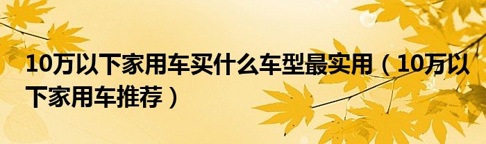10万以下家用车买什么车型最实用(10万以下家用车推荐)