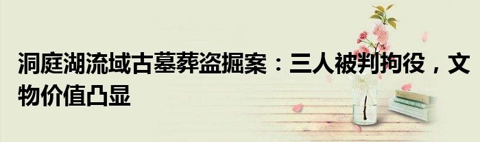 洞庭湖流域古墓葬盗掘案：三人被判拘役，文物价值凸显