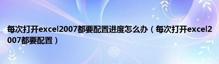每次打开excel2007都要配置进度怎么办（每次打开excel2007都要配置）