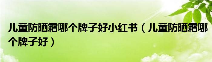 儿童防晒霜哪个牌子好小红书(儿童防晒霜哪个牌子好)
