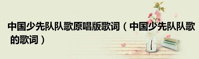 中国少先队队歌原唱版歌词(中国少先队队歌 的歌词)