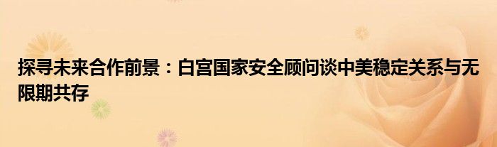 探寻未来合作前景:白宫国家安全顾问谈中美稳定关系与无限期共存