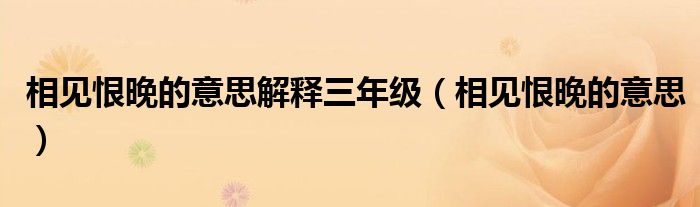相见恨晚的意思解释三年级(相见恨晚的意思)