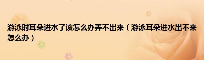 游泳时耳朵进水了该怎么办弄不出来(游泳耳朵进水出不来怎么办)