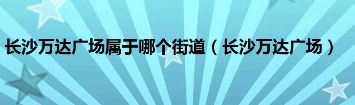 长沙万达广场属于哪个街道(长沙万达广场)