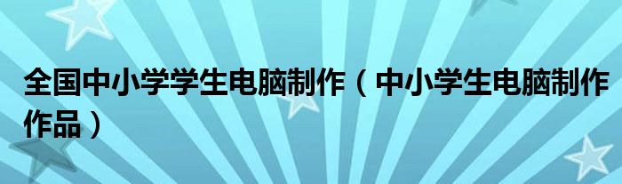 全国中小学学生电脑制作(中小学生电脑制作作品)