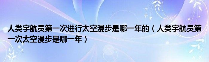 人类宇航员第一次进行太空漫步是哪一年的(人类宇航员第一次太空漫步是哪一年)