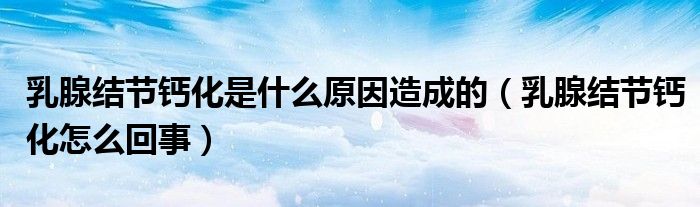 乳腺结节钙化是什么原因造成的(乳腺结节钙化怎么回事)