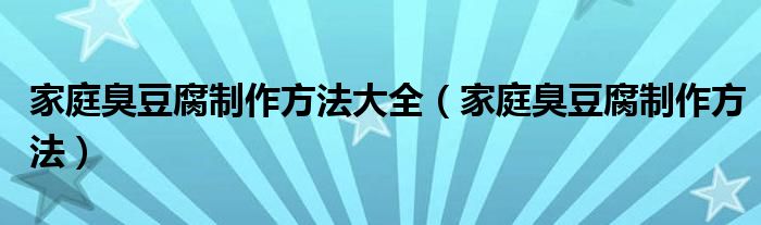 家庭臭豆腐制作方法大全(家庭臭豆腐制作方法)