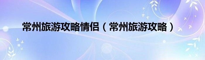 常州旅游攻略情侣(常州旅游攻略)