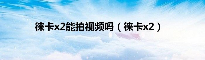 徕卡x2能拍视频吗(徕卡x2)