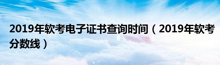 2019年软考电子证书查询时间(2019年软考分数线)
