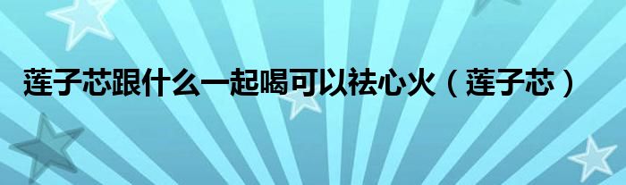 莲子芯跟什么一起喝可以祛心火(莲子芯)