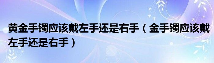 黄金手镯应该戴左手还是右手(金手镯应该戴左手还是右手)