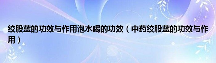 绞股蓝的功效与作用泡水喝的功效(中药绞股蓝的功效与作用)
