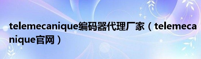 telemecanique编码器代理厂家(telemecanique官网)