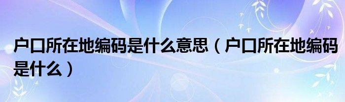 户口所在地编码是什么意思(户口所在地编码是什么)