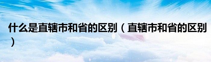 什么是直辖市和省的区别(直辖市和省的区别)