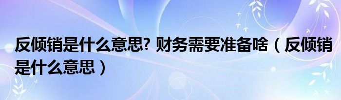 反倾销是什么意思? 财务需要准备啥(反倾销是什么意思)
