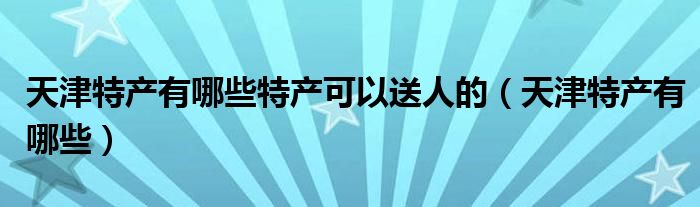 天津特产有哪些特产可以送人的（天津特产有哪些）