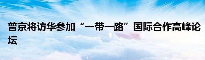 普京将访华参加“一带一路”国际合作高峰论坛