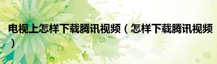 电视上怎样下载腾讯视频(怎样下载腾讯视频)