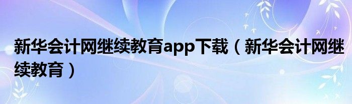 新华会计网继续教育app下载（新华会计网继续教育）