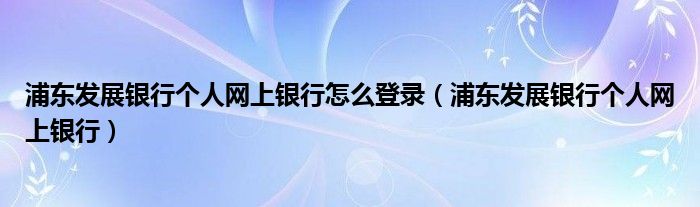 浦东发展银行个人网上银行怎么登录(浦东发展银行个人网上银行)