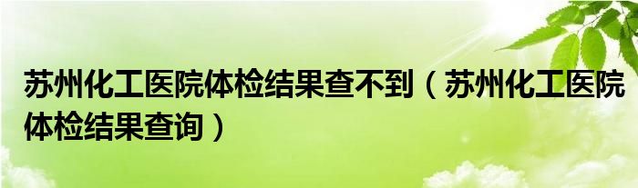 苏州化工医院体检结果查不到（苏州化工医院体检结果查询）