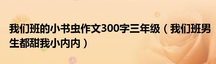 我们班的小书虫作文300字三年级(我们班男生都甜我小内内)