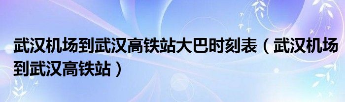 武汉机场到武汉高铁站大巴时刻表（武汉机场到武汉高铁站）