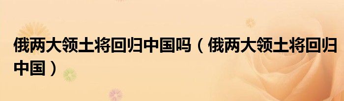 俄两大领土将回归中国吗(俄两大领土将回归中国)