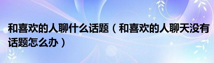 和喜欢的人聊什么话题(和喜欢的人聊天没有话题怎么办)
