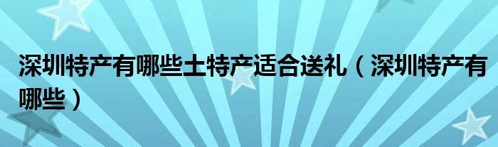深圳特产有哪些土特产适合送礼(深圳特产有哪些)