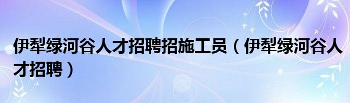 伊犁绿河谷人才招聘招施工员（伊犁绿河谷人才招聘）