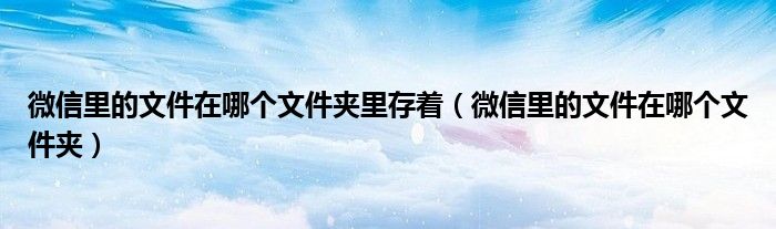 微信里的文件在哪个文件夹里存着(微信里的文件在哪个文件夹)