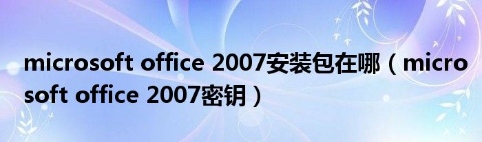 microsoft office 2007安装包在哪（microsoft office 2007密钥）