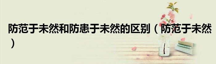 防范于未然和防患于未然的区别(防范于未然)