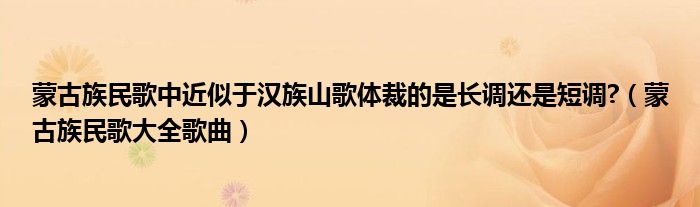 蒙古族民歌中近似于汉族山歌体裁的是长调还是短调?（蒙古族民歌大全歌曲）