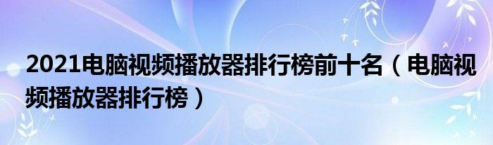 2021电脑视频播放器排行榜前十名（电脑视频播放器排行榜）