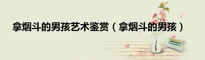拿烟斗的男孩艺术鉴赏(拿烟斗的男孩)