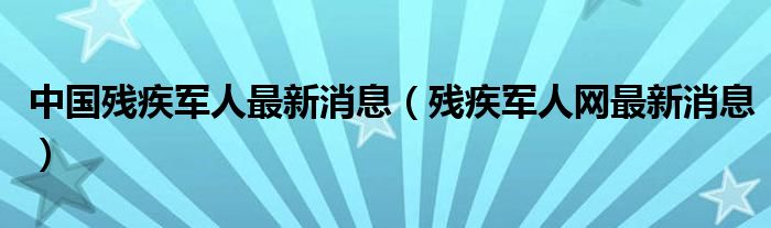 中国残疾军人最新消息(残疾军人网最新消息)