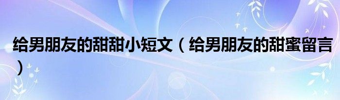 给男朋友的甜甜小短文(给男朋友的甜蜜留言)