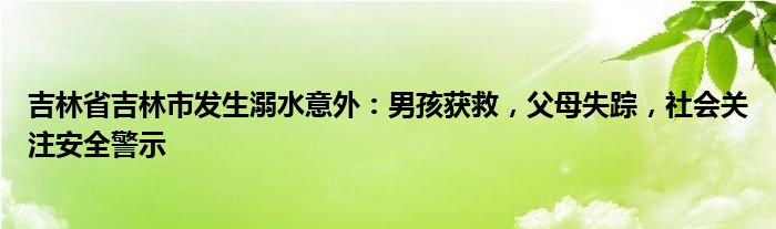 吉林省吉林市发生溺水意外:男孩获救,父母失踪,社会关注安全警示
