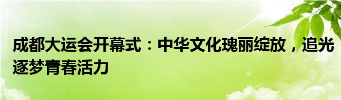 成都大运会开幕式:中华文化瑰丽绽放,追光逐梦青春活力