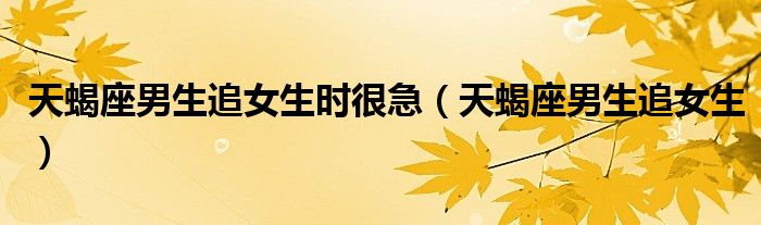 天蝎座男生追女生时很急(天蝎座男生追女生)