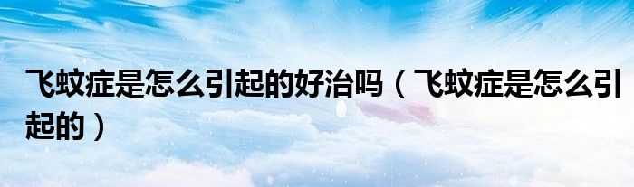 飞蚊症是怎么引起的好治吗(飞蚊症是怎么引起的)