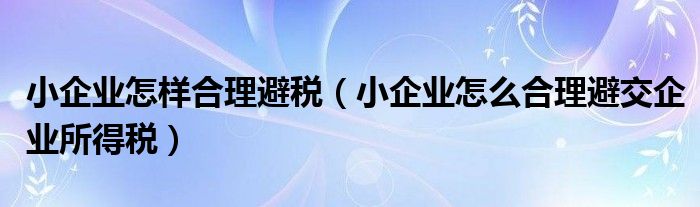小企业怎样合理避税(小企业怎么合理避交企业所得税)