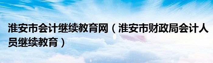 淮安市会计继续教育网(淮安市财政局会计人员继续教育)