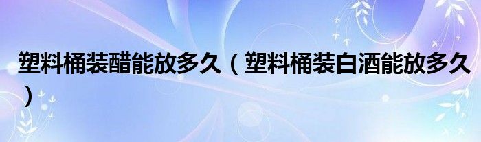 塑料桶装醋能放多久(塑料桶装白酒能放多久)